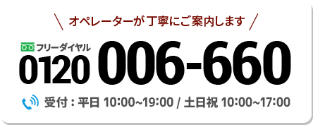 オペレーターが丁寧にご案内します 0120-006-660 受付：平日10:00~19:00/ 土日祝休み